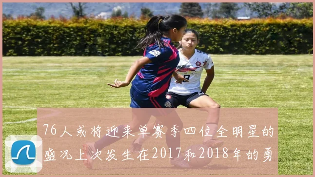 76人或将迎来单赛季四位全明星的盛况上次发生在2017和2018年的勇士队