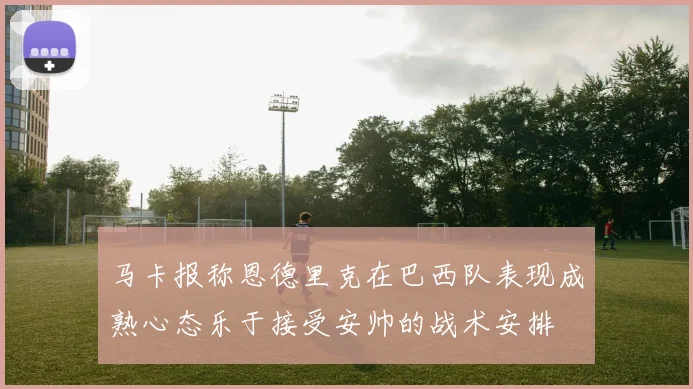 马卡报称恩德里克在巴西队表现成熟心态乐于接受安帅的战术安排