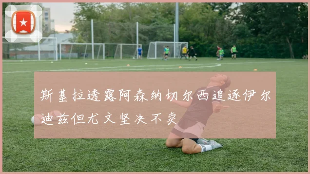 斯基拉透露阿森纳切尔西追逐伊尔迪兹但尤文坚决不卖