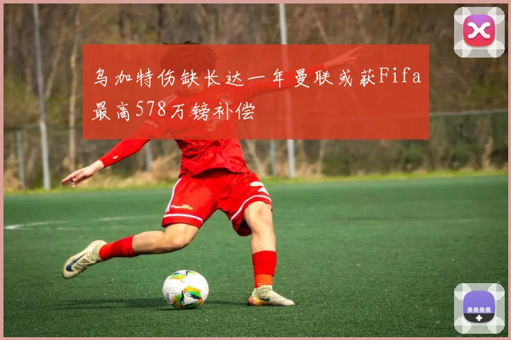 乌加特伤缺长达一年曼联或获Fifa最高578万镑补偿