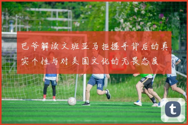 巴爷解读文班亚马拒握手背后的真实个性与对美国文化的无畏态度