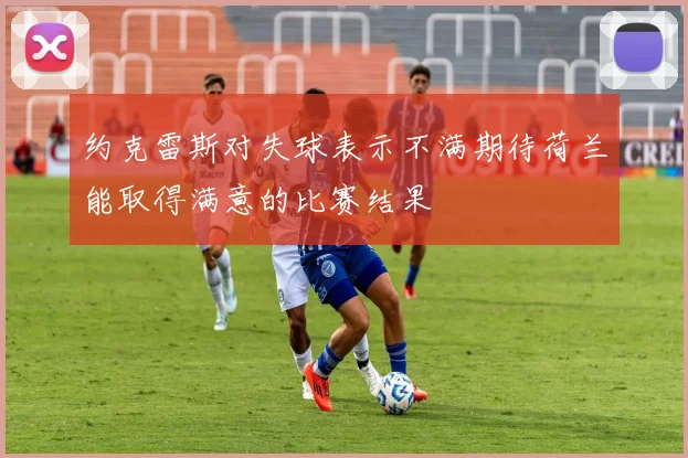 约克雷斯对失球表示不满期待荷兰能取得满意的比赛结果