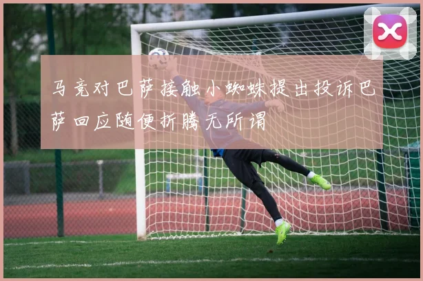 马竞对巴萨接触小蜘蛛提出投诉巴萨回应随便折腾无所谓