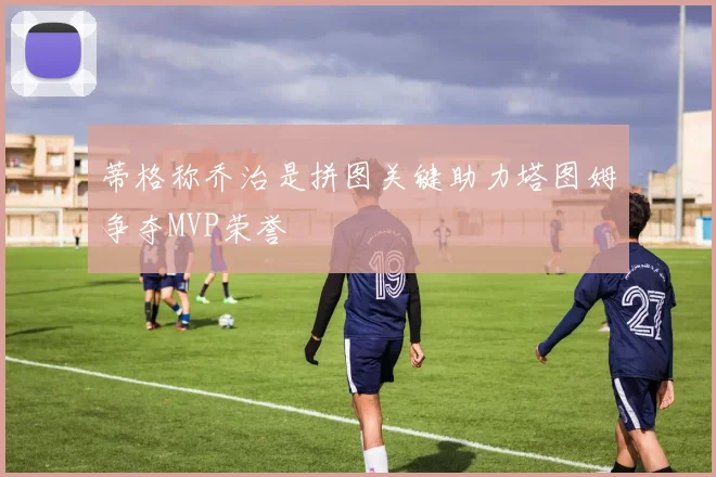 蒂格称乔治是拼图关键助力塔图姆争夺MVP荣誉