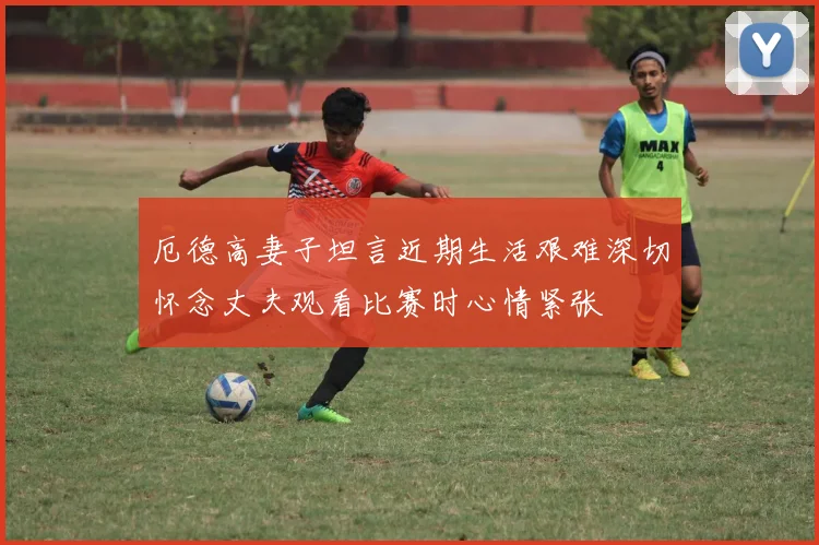 厄德高妻子坦言近期生活艰难深切怀念丈夫观看比赛时心情紧张