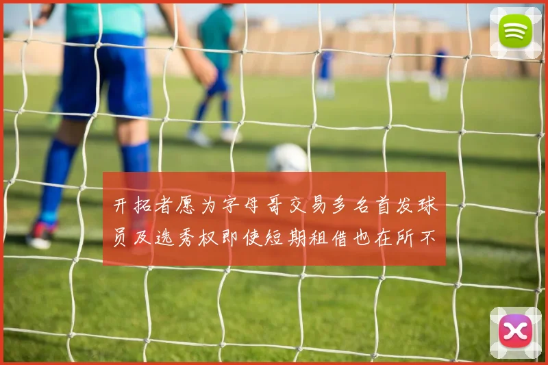 开拓者愿为字母哥交易多名首发球员及选秀权即使短期租借也在所不惜
