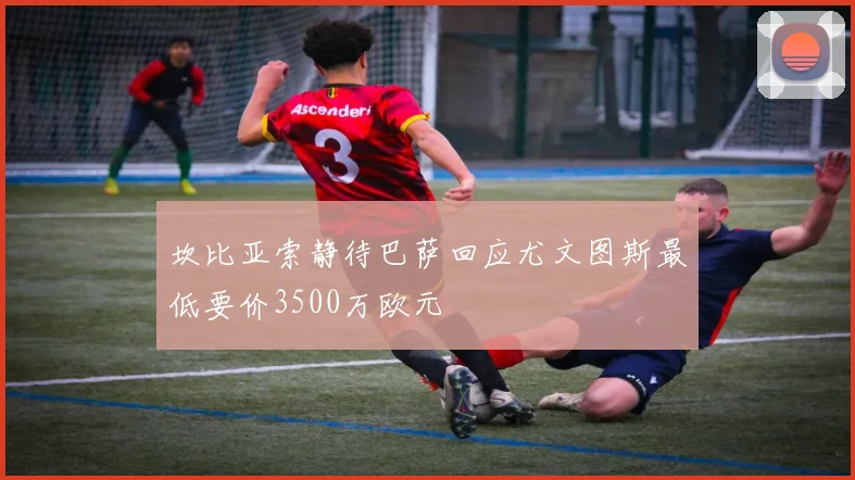 坎比亚索静待巴萨回应尤文图斯最低要价3500万欧元