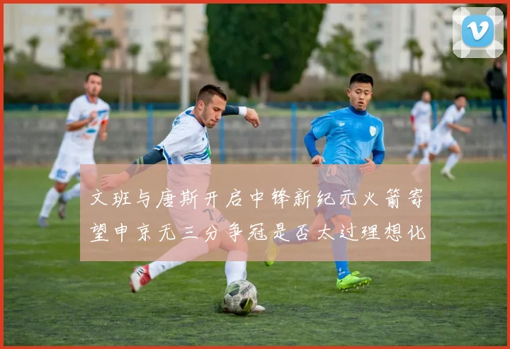 文班与唐斯开启中锋新纪元火箭寄望申京无三分争冠是否太过理想化